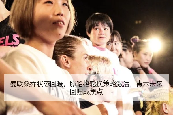 曼联桑乔状态回暖，滕哈格轮换策略激活，青木未来回归成焦点