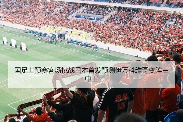 国足世预赛客场挑战日本首发预测伊万科维奇变阵三中卫