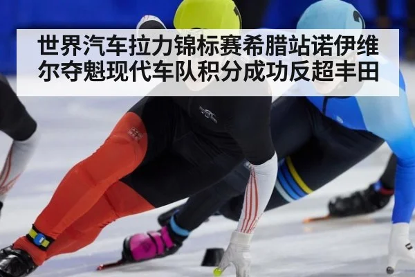 世界汽车拉力锦标赛希腊站诺伊维尔夺魁现代车队积分成功反超丰田